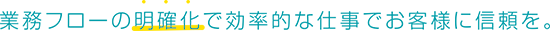 業務フローの明確化で効率的な仕事でお客様に信頼を。